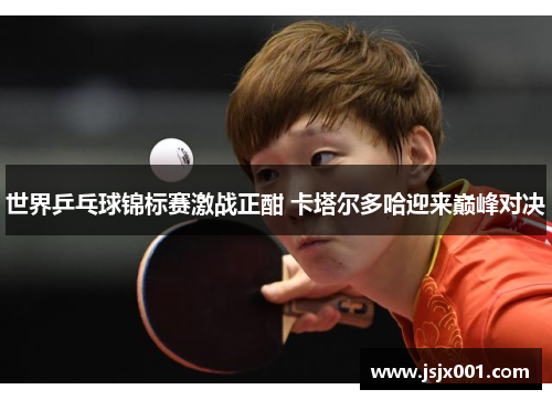 世界乒乓球锦标赛激战正酣 卡塔尔多哈迎来巅峰对决