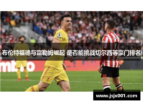 布伦特福德与富勒姆崛起 是否能挑战切尔西等豪门排名